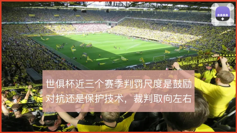 世俱杯近三个赛季判罚尺度是鼓励对抗还是保护技术,裁判取向左右比赛节奏