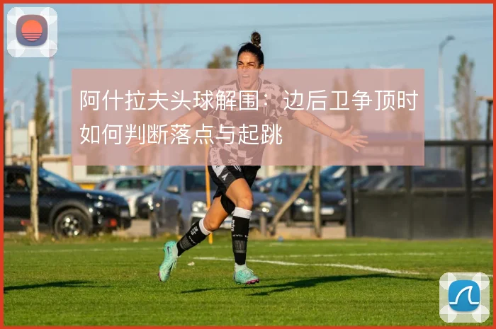 阿什拉夫头球解围:边后卫争顶时如何判断落点与起跳