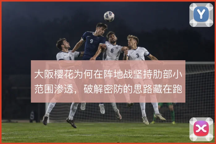 大阪樱花为何在阵地战坚持肋部小范围渗透,破解密防的思路藏在跑位里