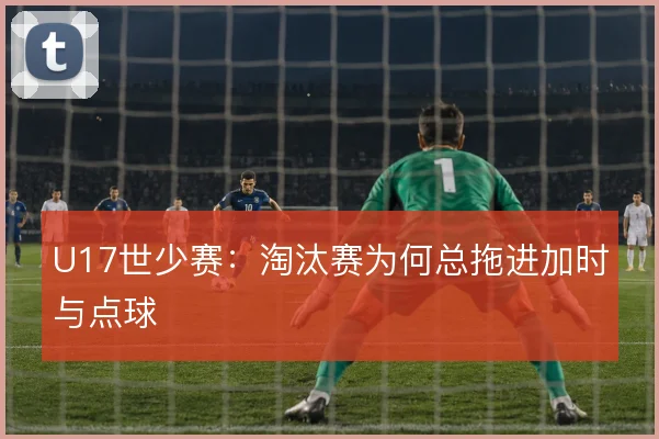 U17世少赛:淘汰赛为何总拖进加时与点球