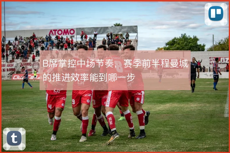 B席掌控中场节奏,赛季前半程曼城的推进效率能到哪一步