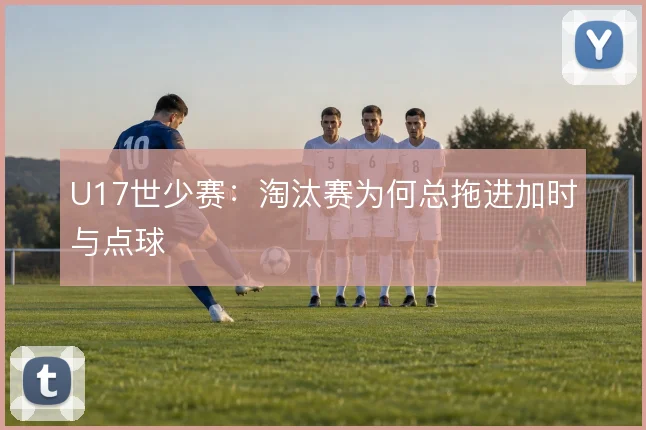 U17世少赛:淘汰赛为何总拖进加时与点球