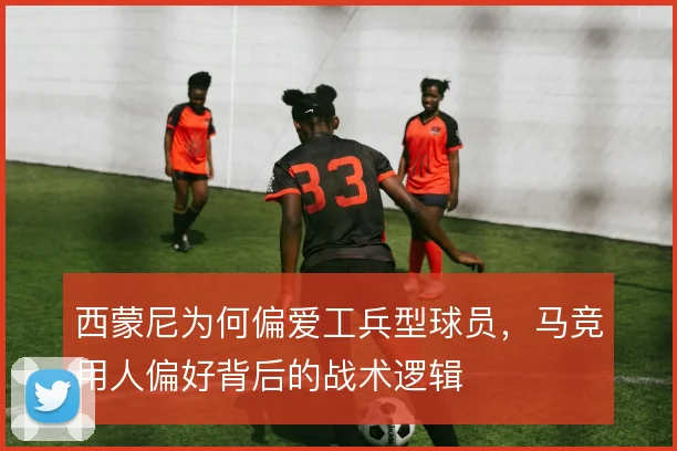 西蒙尼为何偏爱工兵型球员，马竞用人偏好背后的战术逻辑