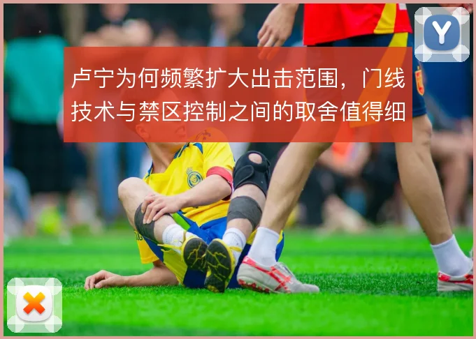 卢宁为何频繁扩大出击范围,门线技术与禁区控制之间的取舍值得细看