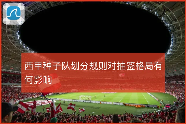 西甲种子队划分规则对抽签格局有何影响