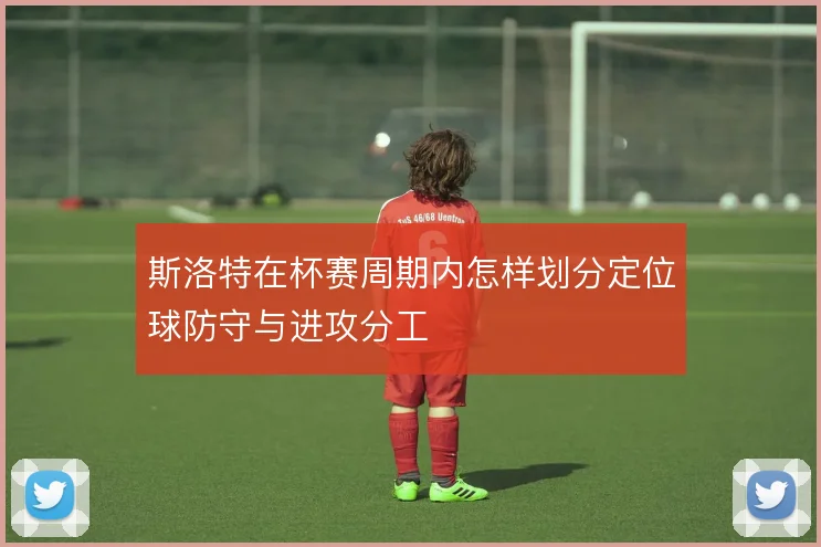 斯洛特在杯赛周期内怎样划分定位球防守与进攻分工
