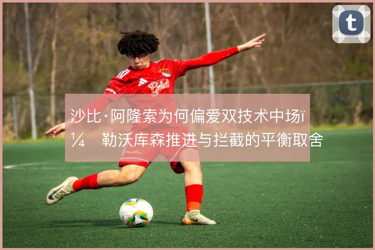 沙比·阿隆索为何偏爱双技术中场，勒沃库森推进与拦截的平衡取舍