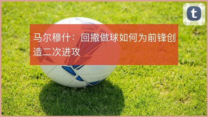 马尔穆什:回撤做球如何为前锋创造二次进攻