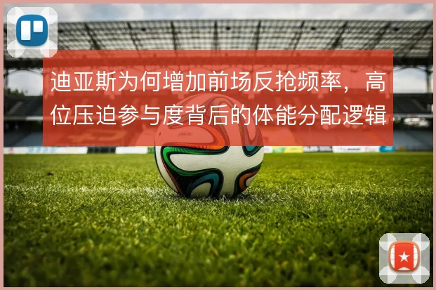 迪亚斯为何增加前场反抢频率,高位压迫参与度背后的体能分配逻辑