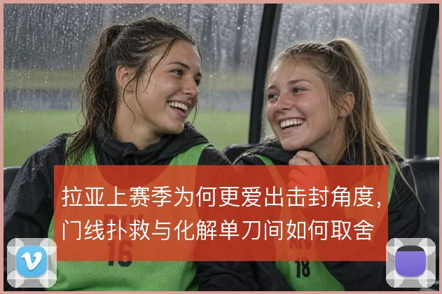 拉亚上赛季为何更爱出击封角度,门线扑救与化解单刀间如何取舍