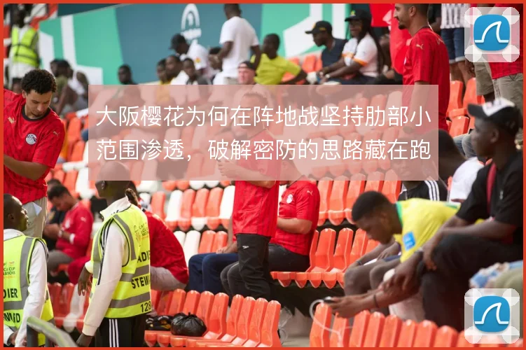 大阪樱花为何在阵地战坚持肋部小范围渗透,破解密防的思路藏在跑位里