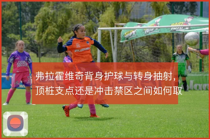弗拉霍维奇背身护球与转身抽射,顶桩支点还是冲击禁区之间如何取舍