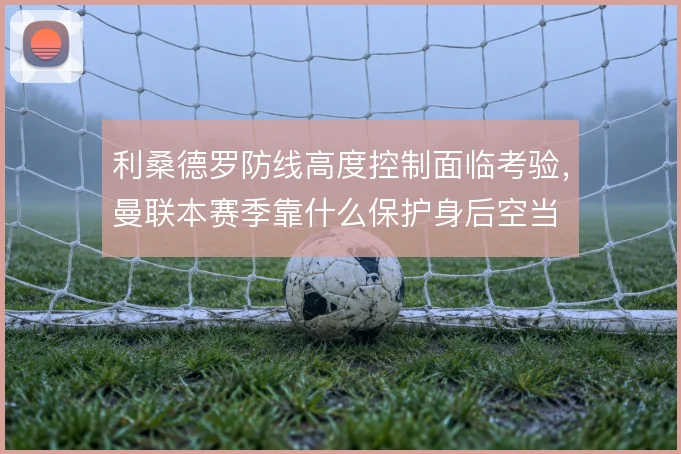 利桑德罗防线高度控制面临考验，曼联本赛季靠什么保护身后空当