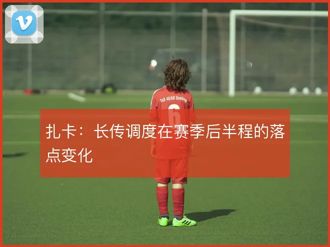 扎卡：长传调度在赛季后半程的落点变化