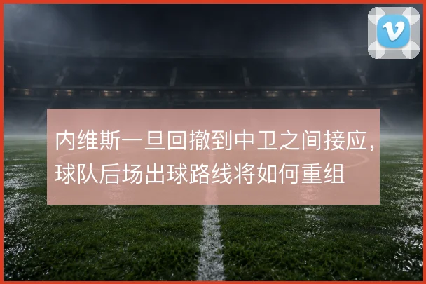 内维斯一旦回撤到中卫之间接应,球队后场出球路线将如何重组