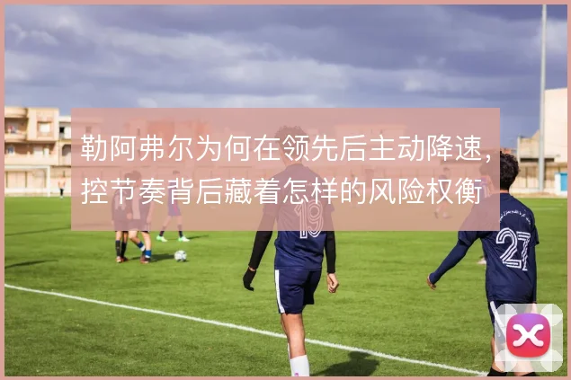 勒阿弗尔为何在领先后主动降速，控节奏背后藏着怎样的风险权衡