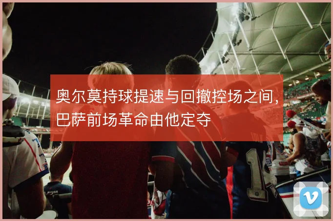 奥尔莫持球提速与回撤控场之间,巴萨前场革命由他定夺