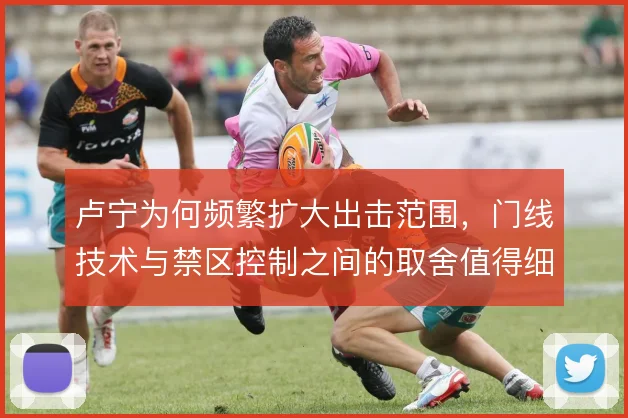 卢宁为何频繁扩大出击范围,门线技术与禁区控制之间的取舍值得细看