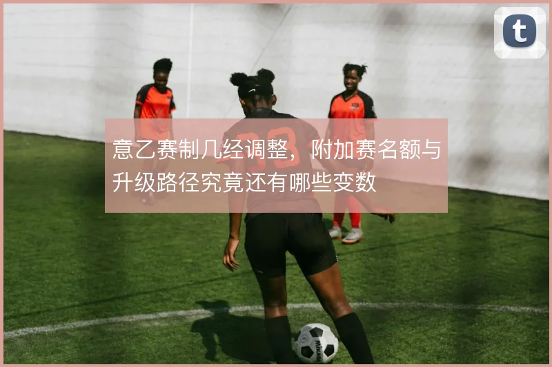意乙赛制几经调整,附加赛名额与升级路径究竟还有哪些变数