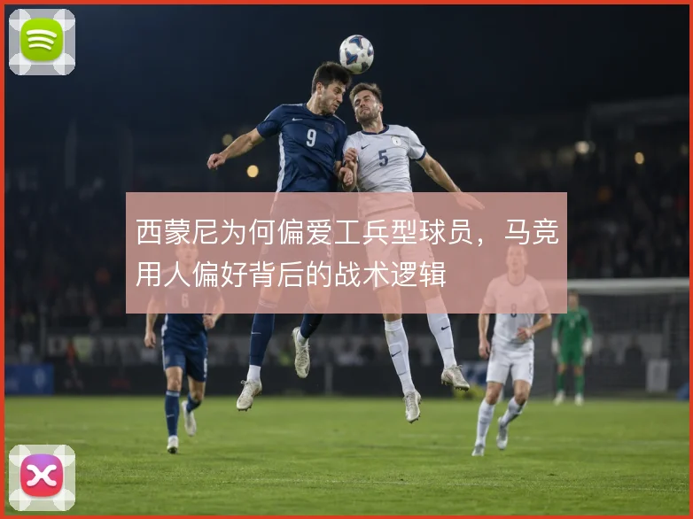 西蒙尼为何偏爱工兵型球员，马竞用人偏好背后的战术逻辑