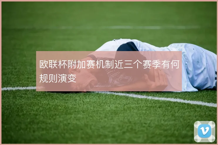 欧联杯附加赛机制近三个赛季有何规则演变