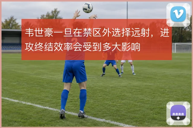 韦世豪一旦在禁区外选择远射，进攻终结效率会受到多大影响