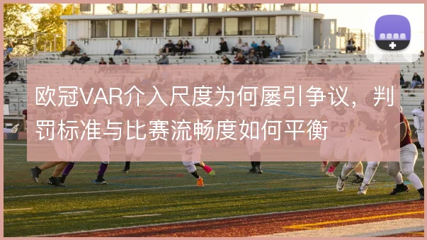 欧冠VAR介入尺度为何屡引争议，判罚标准与比赛流畅度如何平衡