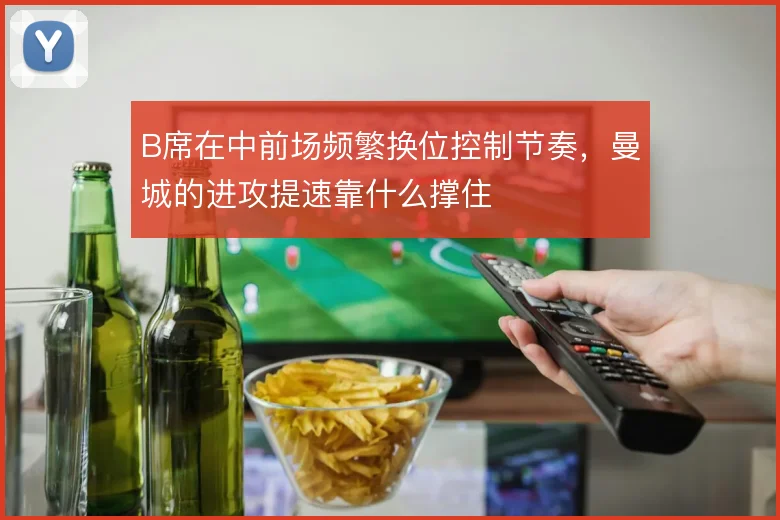 B席在中前场频繁换位控制节奏,曼城的进攻提速靠什么撑住