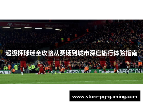 超级杯球迷全攻略从赛场到城市深度旅行体验指南