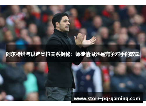 阿尔特塔与瓜迪奥拉关系揭秘:师徒情深还是竞争对手的较量 阿尔特塔与瓜迪奥拉关系揭秘:师徒情深还是竞争对手的较量