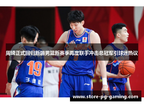 周琦正式回归新疆男篮新赛季再度联手冲击总冠军引球迷热议