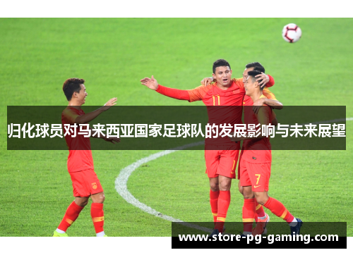 归化球员对马来西亚国家足球队的发展影响与未来展望