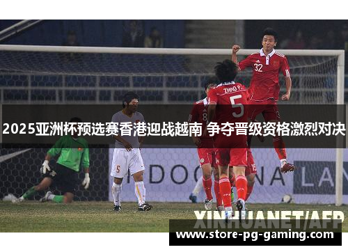 2025亚洲杯预选赛香港迎战越南 争夺晋级资格激烈对决 2025亚洲杯预选赛香港迎战越南 争夺晋级资格激烈对决