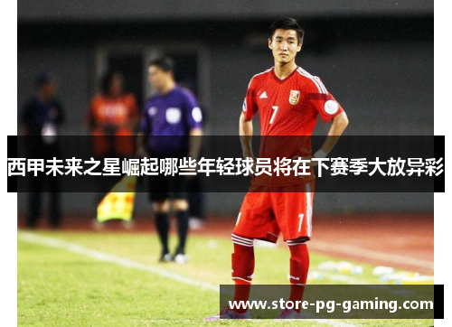 西甲未来之星崛起哪些年轻球员将在下赛季大放异彩