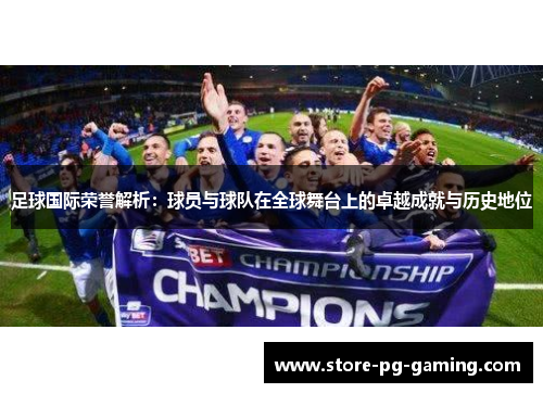 足球国际荣誉解析：球员与球队在全球舞台上的卓越成就与历史地位