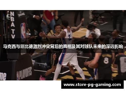 马克西与恩比德激烈冲突背后的真相及其对球队未来的深远影响
