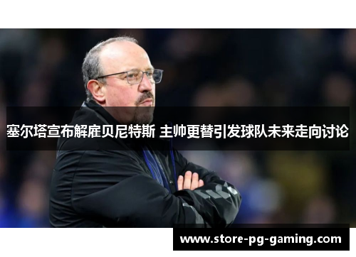 塞尔塔宣布解雇贝尼特斯 主帅更替引发球队未来走向讨论 塞尔塔宣布解雇贝尼特斯 主帅更替引发球队未来走向讨论